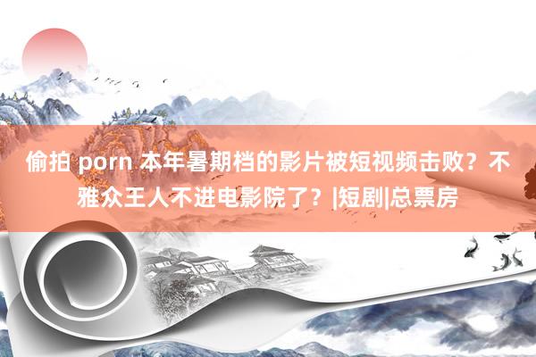 偷拍 porn 本年暑期档的影片被短视频击败？不雅众王人不进电影院了？|短剧|总票房