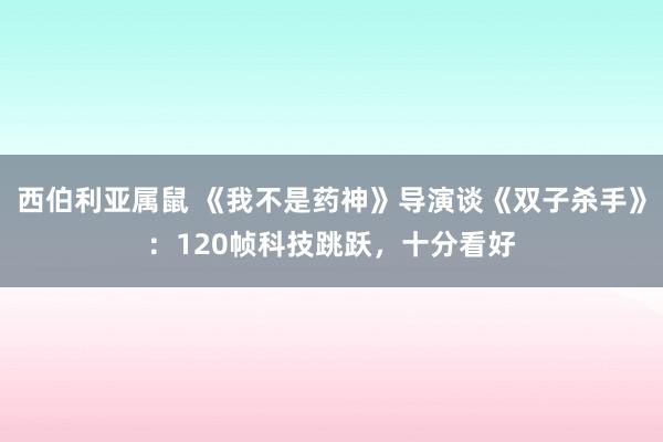 西伯利亚属鼠 《我不是药神》导演谈《双子杀手》：120帧科技跳跃，十分看好