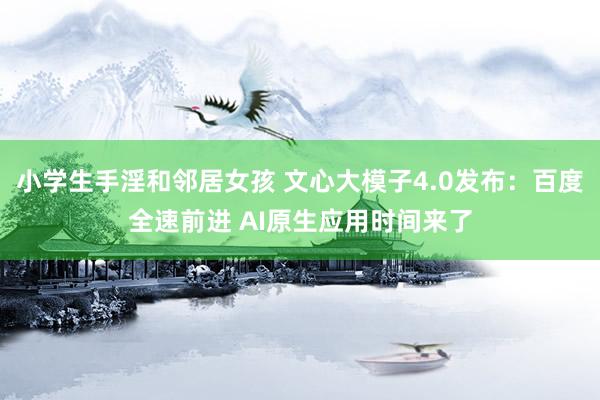 小学生手淫和邻居女孩 文心大模子4.0发布：百度全速前进 AI原生应用时间来了