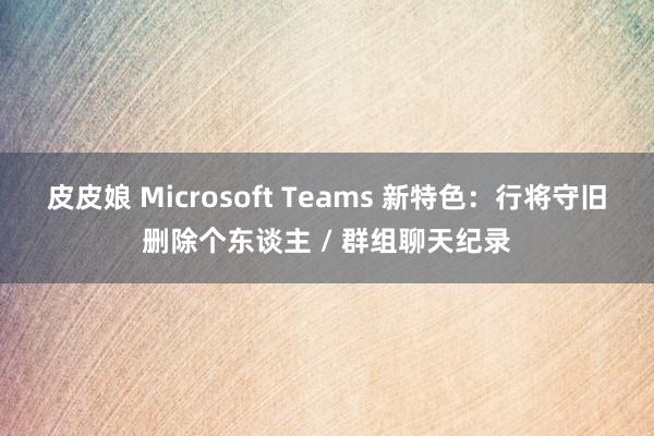 皮皮娘 Microsoft Teams 新特色：行将守旧删除个东谈主 / 群组聊天纪录