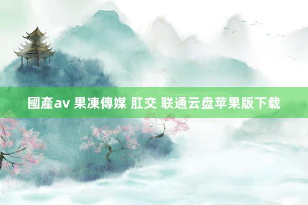 國產av 果凍傳媒 肛交 联通云盘苹果版下载