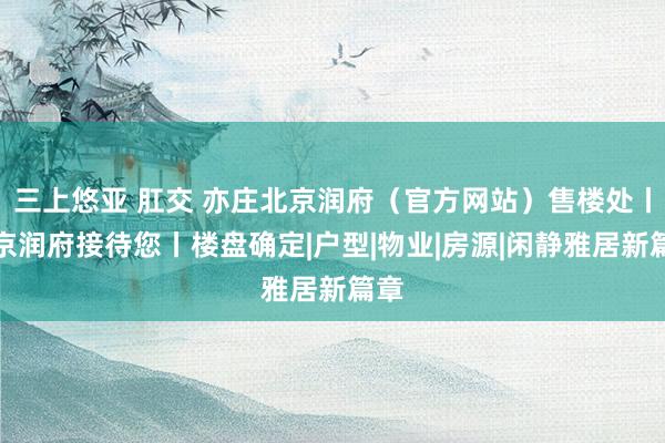 三上悠亚 肛交 亦庄北京润府（官方网站）售楼处丨北京润府接待您丨楼盘确定|户型|物业|房源|闲静雅居新篇章