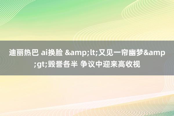 迪丽热巴 ai换脸 &lt;又见一帘幽梦&gt;毁誉各半 争议中迎来高收视