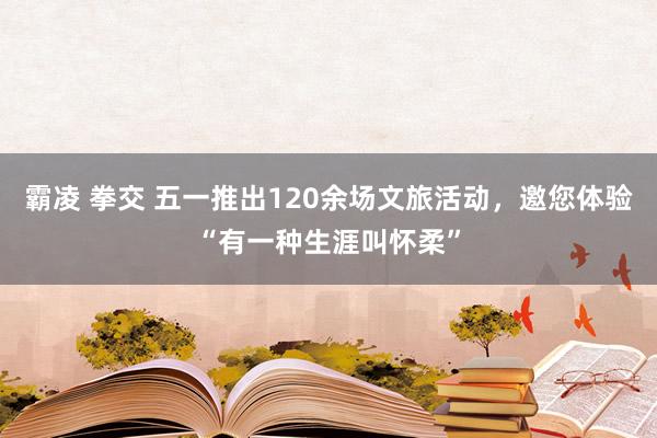 霸凌 拳交 五一推出120余场文旅活动，邀您体验“有一种生涯叫怀柔”