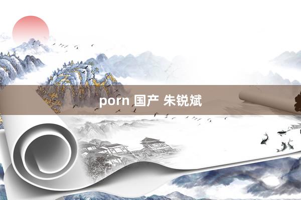 porn 国产 朱锐斌