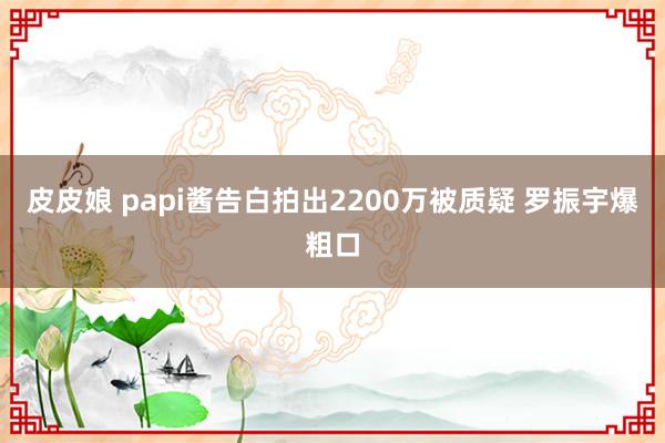 皮皮娘 papi酱告白拍出2200万被质疑 罗振宇爆粗口