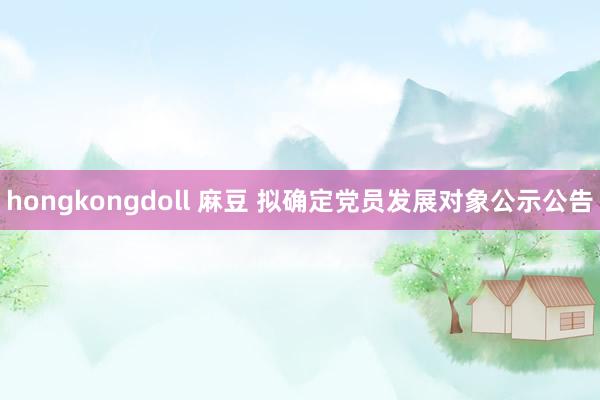 hongkongdoll 麻豆 拟确定党员发展对象公示公告