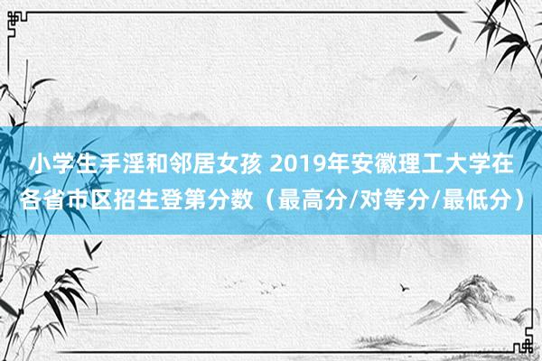 小学生手淫和邻居女孩 2019年安徽理工大学在各省市区招生登第分数（最高分/对等分/最低分）