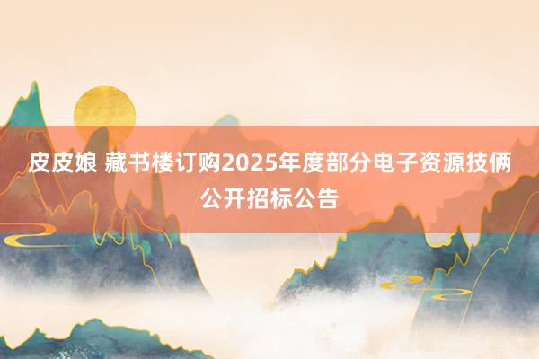 皮皮娘 藏书楼订购2025年度部分电子资源技俩公开招标公告