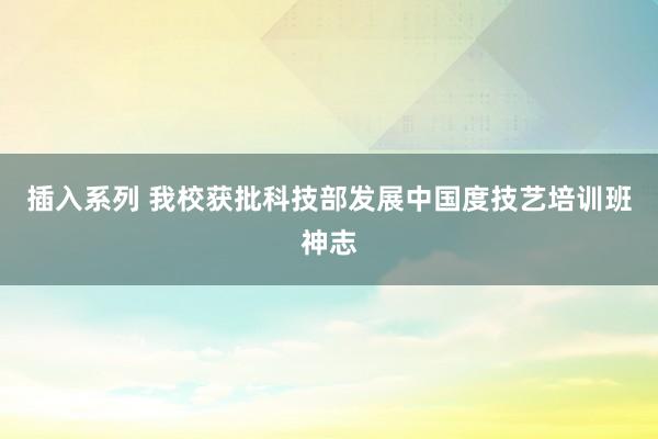 插入系列 我校获批科技部发展中国度技艺培训班神志