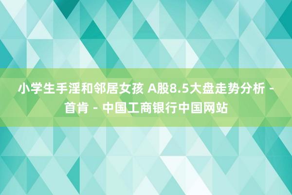 小学生手淫和邻居女孩 A股8.5大盘走势分析－首肯－中国工商银行中国网站