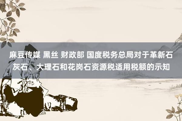 麻豆传媒 黑丝 财政部 国度税务总局对于革新石灰石、大理石和花岗石资源税适用税额的示知