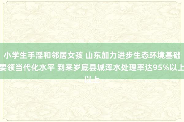 小学生手淫和邻居女孩 山东加力进步生态环境基础要领当代化水平 到来岁底县城浑水处理率达95%以上