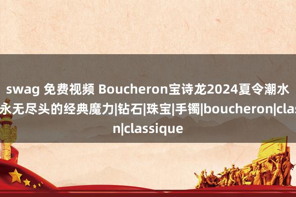 swag 免费视频 Boucheron宝诗龙2024夏令潮水趋势，永无尽头的经典魔力|钻石|珠宝|手镯|boucheron|classique