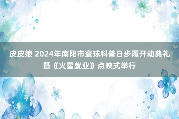 皮皮娘 2024年南阳市寰球科普日步履开动典礼暨《火星就业》点映式举行