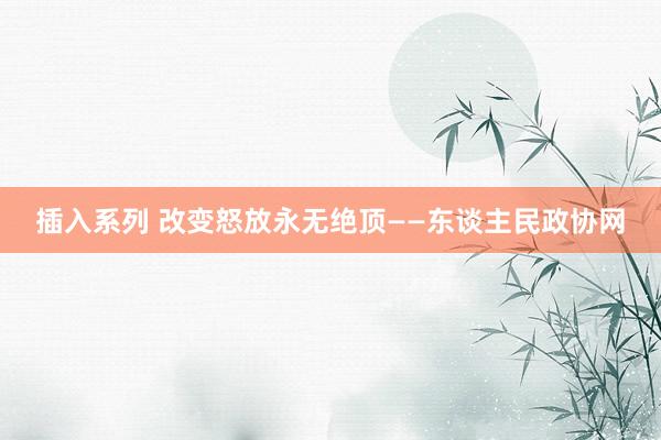 插入系列 改变怒放永无绝顶——东谈主民政协网