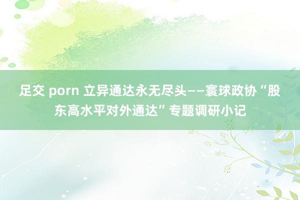 足交 porn 立异通达永无尽头——寰球政协“股东高水平对外通达”专题调研小记