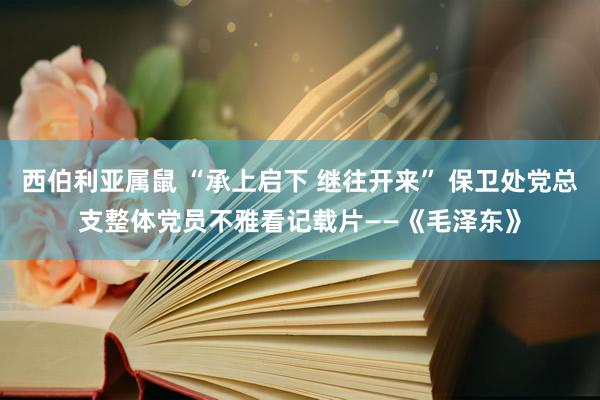 西伯利亚属鼠 “承上启下 继往开来” 保卫处党总支整体党员不雅看记载片——《毛泽东》