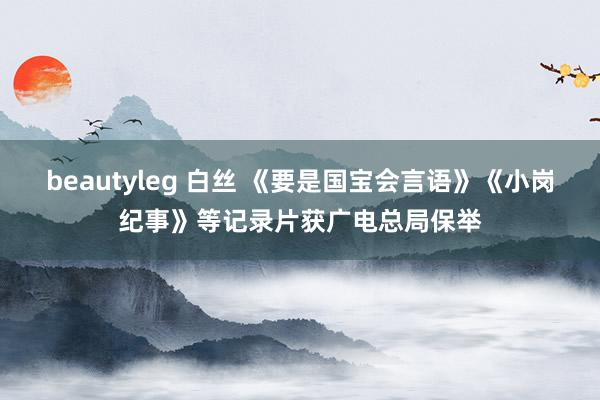 beautyleg 白丝 《要是国宝会言语》《小岗纪事》等记录片获广电总局保举