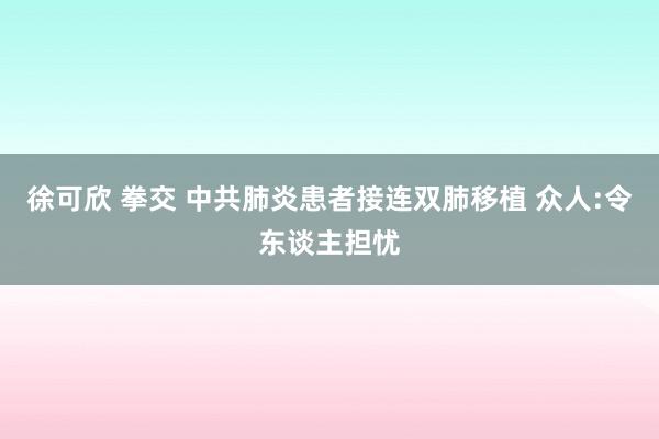 徐可欣 拳交 中共肺炎患者接连双肺移植 众人:令东谈主担忧