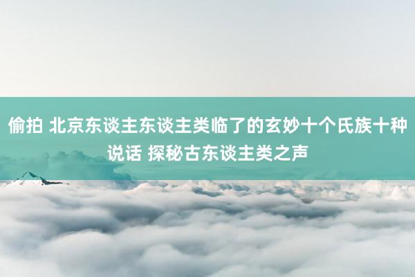 偷拍 北京东谈主东谈主类临了的玄妙十个氏族十种说话 探秘古东谈主类之声