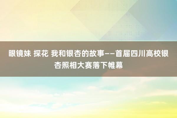 眼镜妹 探花 我和银杏的故事——首届四川高校银杏照相大赛落下帷幕